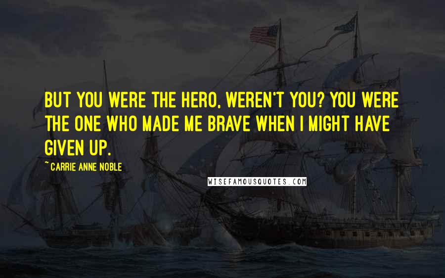 Carrie Anne Noble Quotes: But you were the hero, weren't you? You were the one who made me brave when I might have given up.