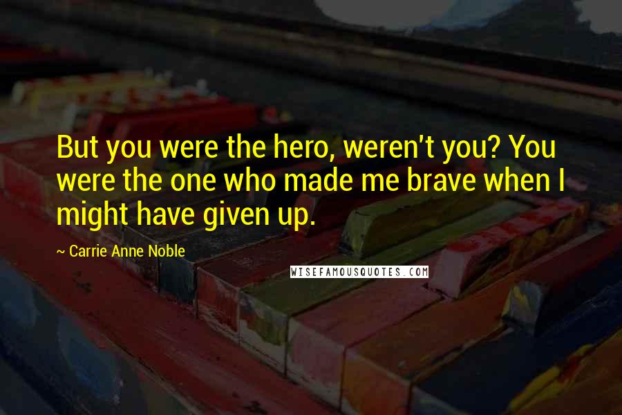Carrie Anne Noble Quotes: But you were the hero, weren't you? You were the one who made me brave when I might have given up.