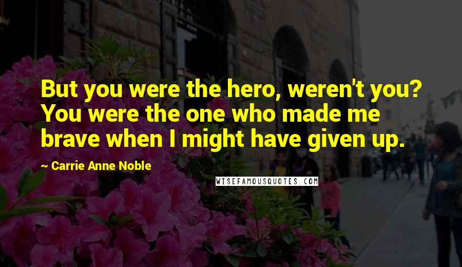 Carrie Anne Noble Quotes: But you were the hero, weren't you? You were the one who made me brave when I might have given up.