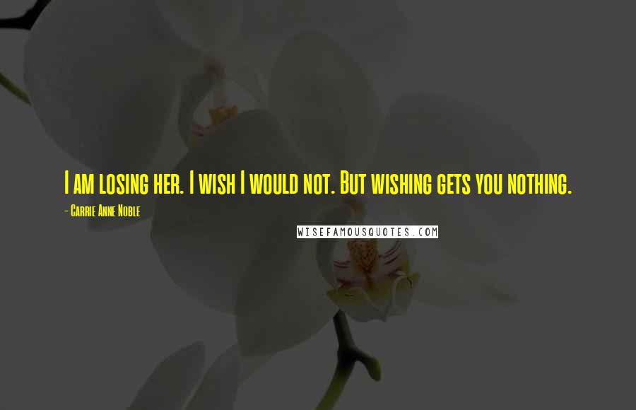 Carrie Anne Noble Quotes: I am losing her. I wish I would not. But wishing gets you nothing.