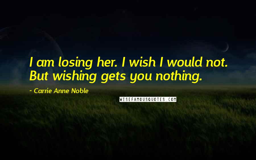 Carrie Anne Noble Quotes: I am losing her. I wish I would not. But wishing gets you nothing.