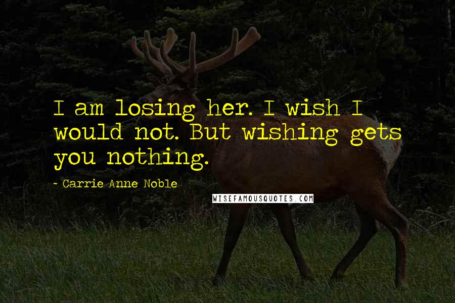 Carrie Anne Noble Quotes: I am losing her. I wish I would not. But wishing gets you nothing.