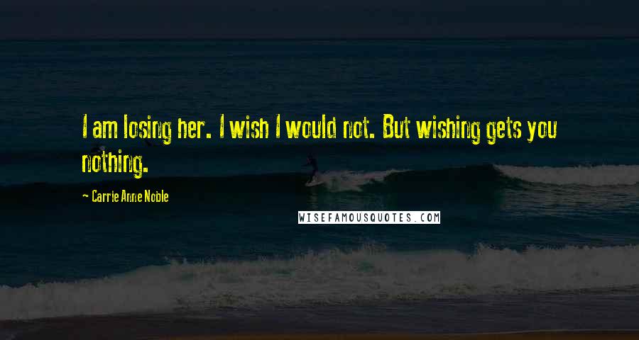 Carrie Anne Noble Quotes: I am losing her. I wish I would not. But wishing gets you nothing.