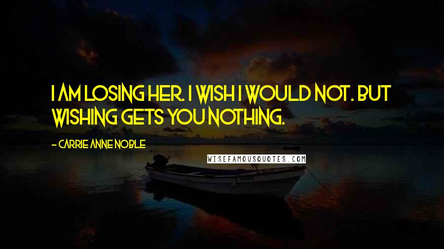 Carrie Anne Noble Quotes: I am losing her. I wish I would not. But wishing gets you nothing.