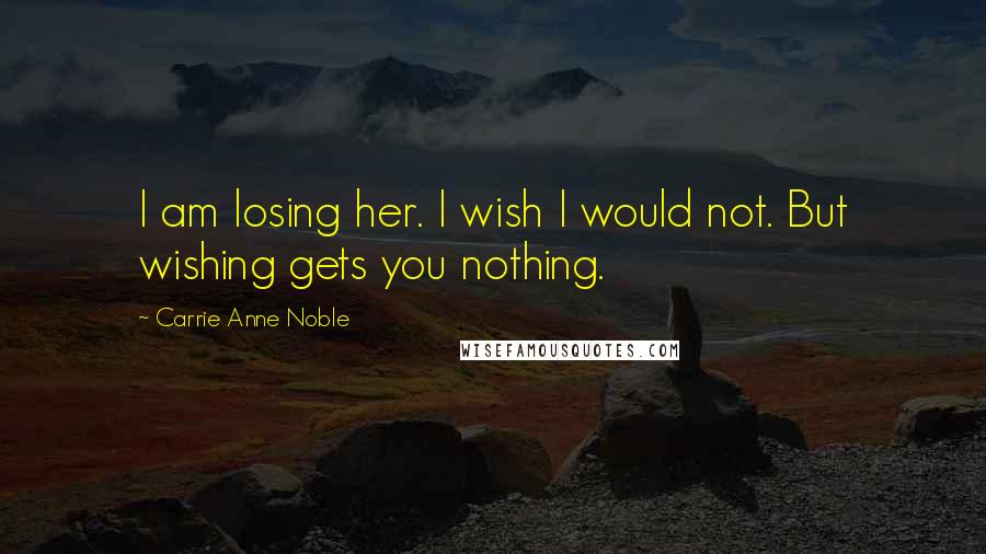 Carrie Anne Noble Quotes: I am losing her. I wish I would not. But wishing gets you nothing.