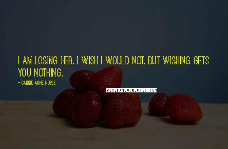 Carrie Anne Noble Quotes: I am losing her. I wish I would not. But wishing gets you nothing.