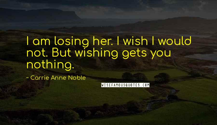 Carrie Anne Noble Quotes: I am losing her. I wish I would not. But wishing gets you nothing.