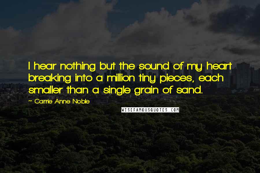 Carrie Anne Noble Quotes: I hear nothing but the sound of my heart breaking into a million tiny pieces, each smaller than a single grain of sand.