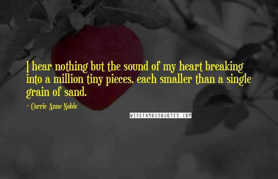 Carrie Anne Noble Quotes: I hear nothing but the sound of my heart breaking into a million tiny pieces, each smaller than a single grain of sand.