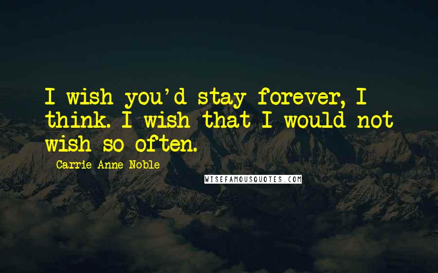 Carrie Anne Noble Quotes: I wish you'd stay forever, I think. I wish that I would not wish so often.