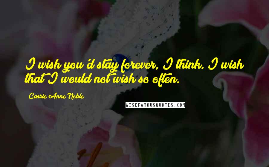 Carrie Anne Noble Quotes: I wish you'd stay forever, I think. I wish that I would not wish so often.