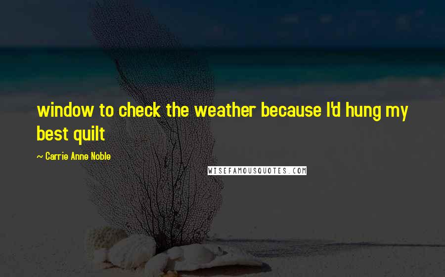 Carrie Anne Noble Quotes: window to check the weather because I'd hung my best quilt