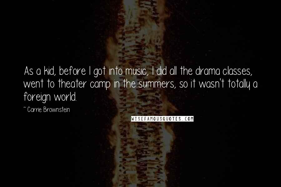 Carrie Brownstein Quotes: As a kid, before I got into music, I did all the drama classes, went to theater camp in the summers, so it wasn't totally a foreign world.