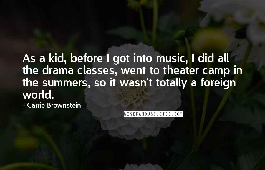 Carrie Brownstein Quotes: As a kid, before I got into music, I did all the drama classes, went to theater camp in the summers, so it wasn't totally a foreign world.