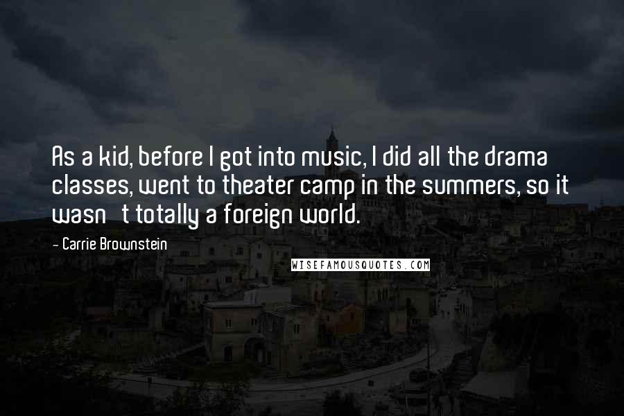 Carrie Brownstein Quotes: As a kid, before I got into music, I did all the drama classes, went to theater camp in the summers, so it wasn't totally a foreign world.