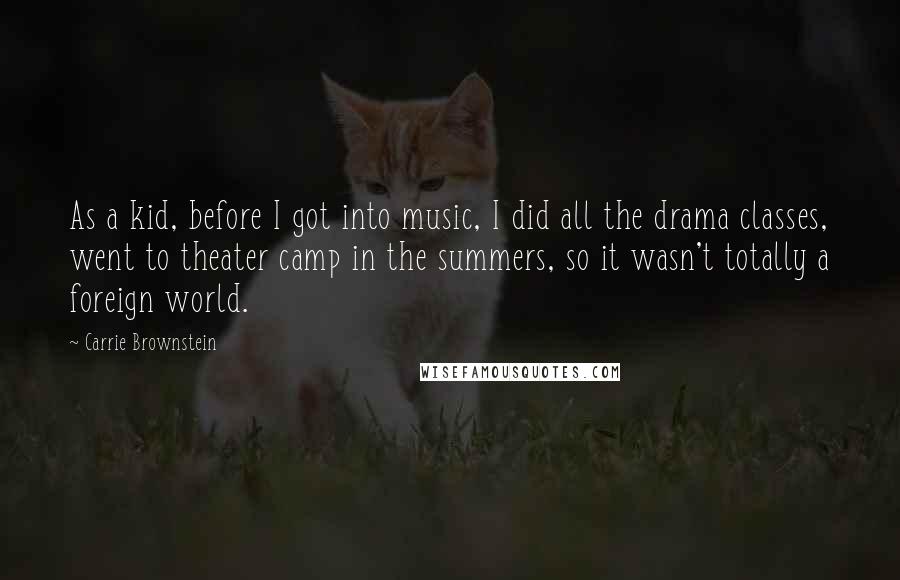 Carrie Brownstein Quotes: As a kid, before I got into music, I did all the drama classes, went to theater camp in the summers, so it wasn't totally a foreign world.