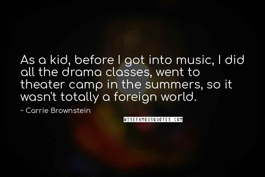 Carrie Brownstein Quotes: As a kid, before I got into music, I did all the drama classes, went to theater camp in the summers, so it wasn't totally a foreign world.