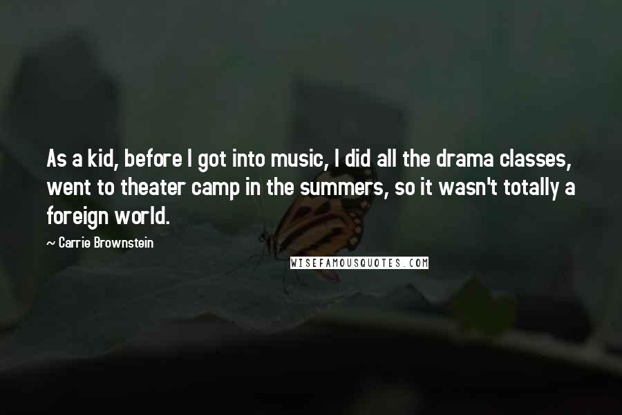 Carrie Brownstein Quotes: As a kid, before I got into music, I did all the drama classes, went to theater camp in the summers, so it wasn't totally a foreign world.