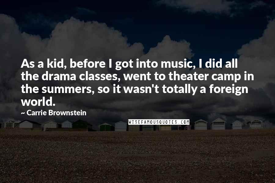 Carrie Brownstein Quotes: As a kid, before I got into music, I did all the drama classes, went to theater camp in the summers, so it wasn't totally a foreign world.