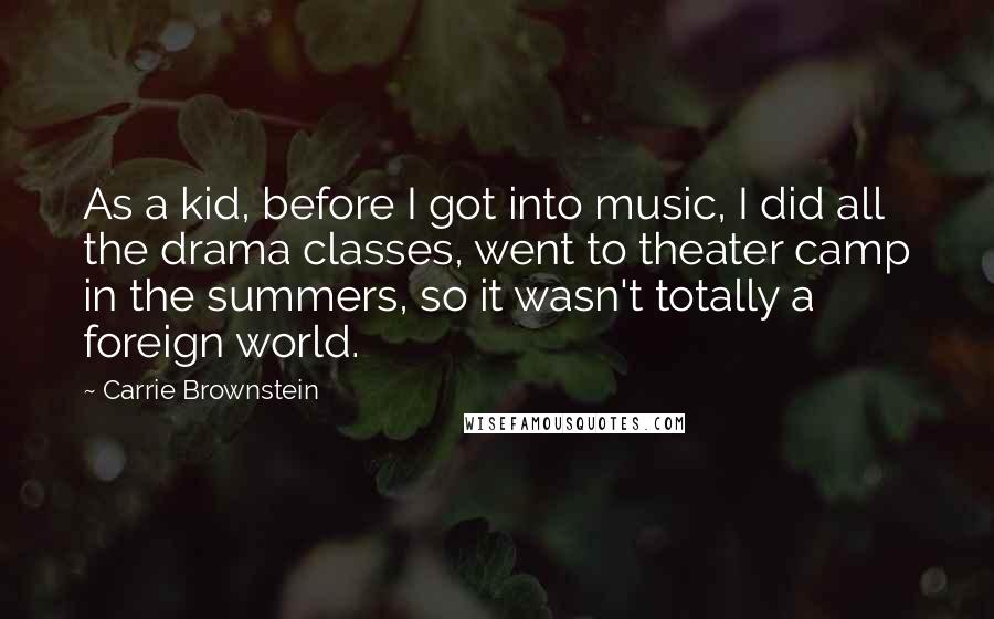 Carrie Brownstein Quotes: As a kid, before I got into music, I did all the drama classes, went to theater camp in the summers, so it wasn't totally a foreign world.