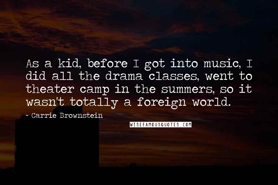 Carrie Brownstein Quotes: As a kid, before I got into music, I did all the drama classes, went to theater camp in the summers, so it wasn't totally a foreign world.