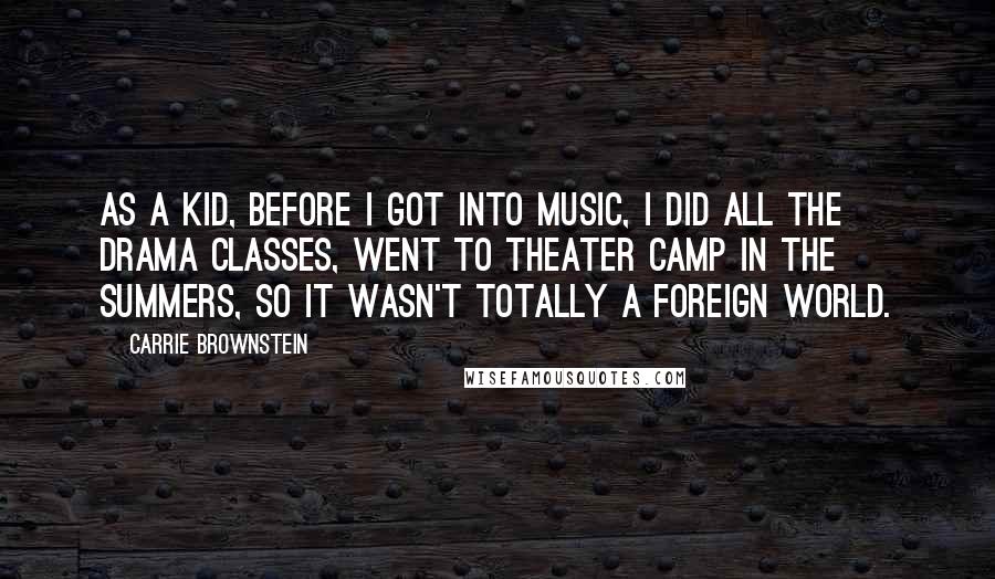 Carrie Brownstein Quotes: As a kid, before I got into music, I did all the drama classes, went to theater camp in the summers, so it wasn't totally a foreign world.