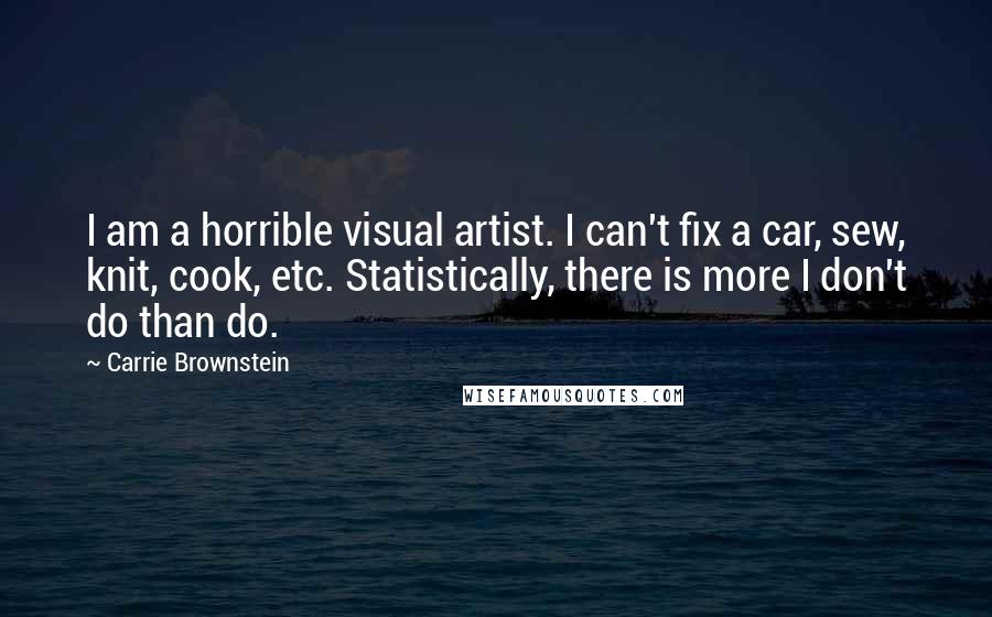 Carrie Brownstein Quotes: I am a horrible visual artist. I can't fix a car, sew, knit, cook, etc. Statistically, there is more I don't do than do.