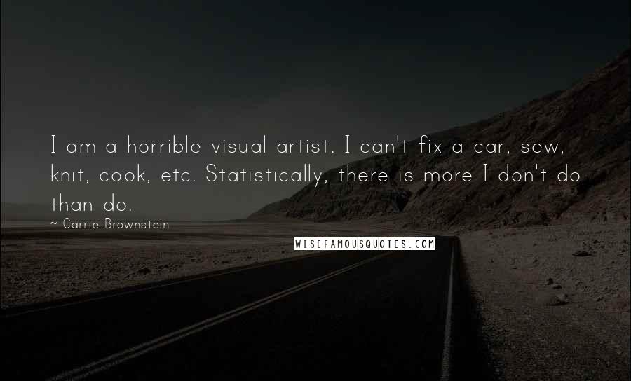 Carrie Brownstein Quotes: I am a horrible visual artist. I can't fix a car, sew, knit, cook, etc. Statistically, there is more I don't do than do.