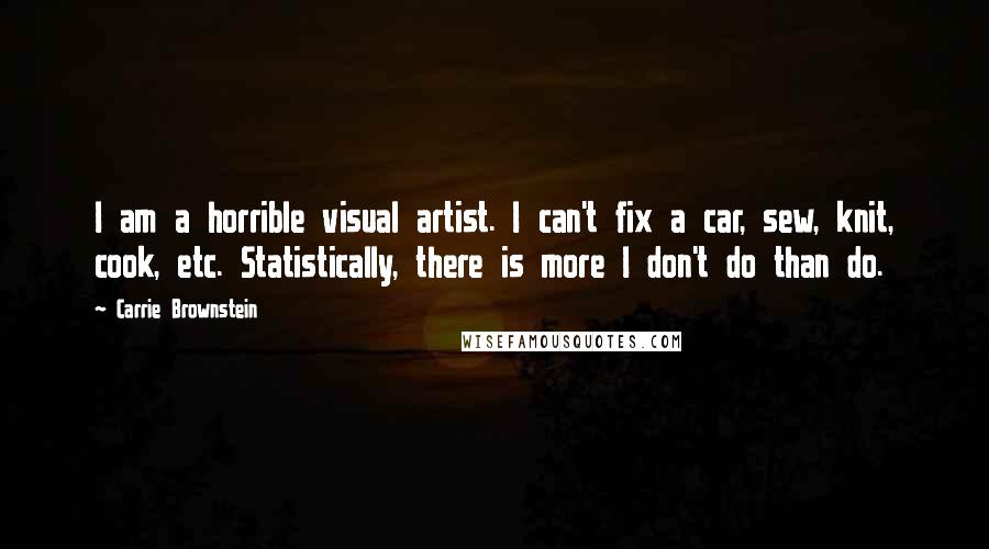 Carrie Brownstein Quotes: I am a horrible visual artist. I can't fix a car, sew, knit, cook, etc. Statistically, there is more I don't do than do.