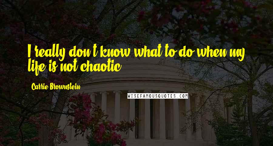 Carrie Brownstein Quotes: I really don't know what to do when my life is not chaotic.