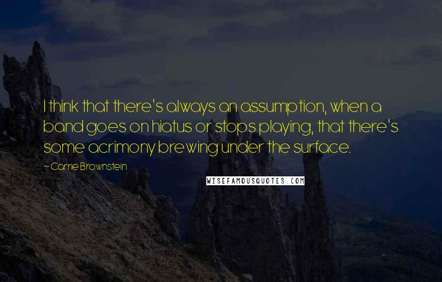 Carrie Brownstein Quotes: I think that there's always an assumption, when a band goes on hiatus or stops playing, that there's some acrimony brewing under the surface.