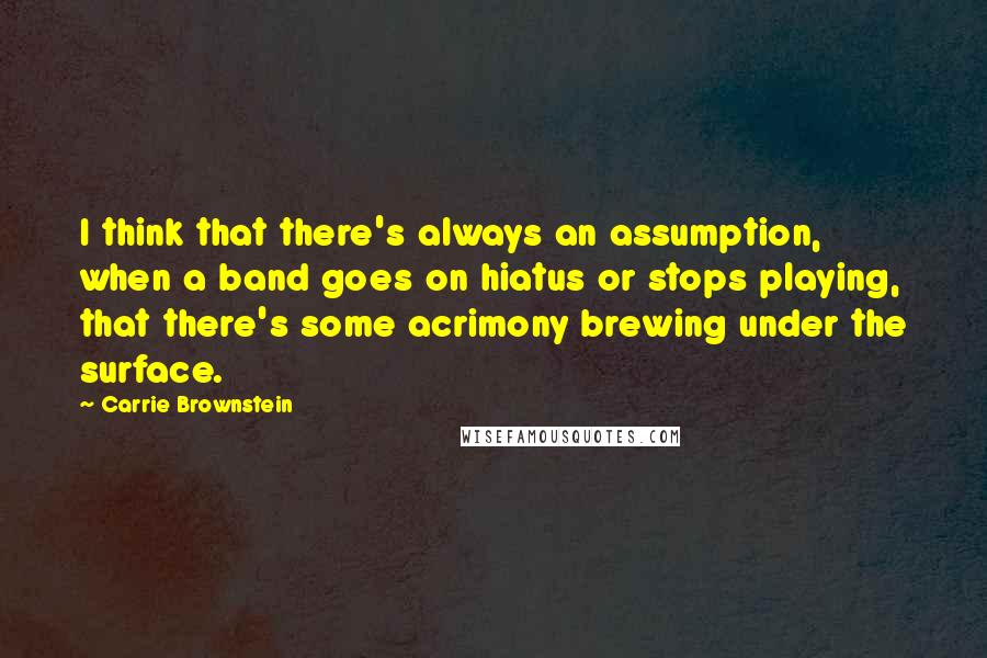 Carrie Brownstein Quotes: I think that there's always an assumption, when a band goes on hiatus or stops playing, that there's some acrimony brewing under the surface.
