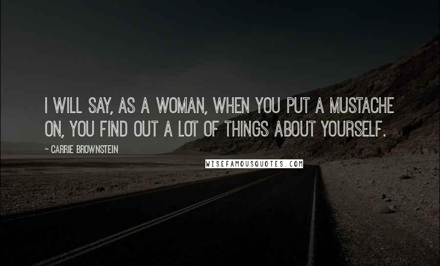 Carrie Brownstein Quotes: I will say, as a woman, when you put a mustache on, you find out a lot of things about yourself.