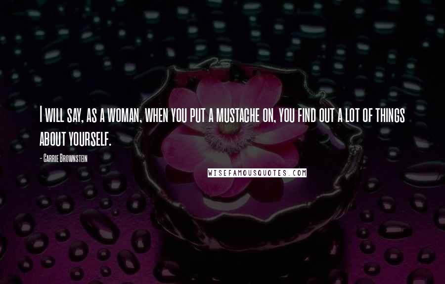 Carrie Brownstein Quotes: I will say, as a woman, when you put a mustache on, you find out a lot of things about yourself.