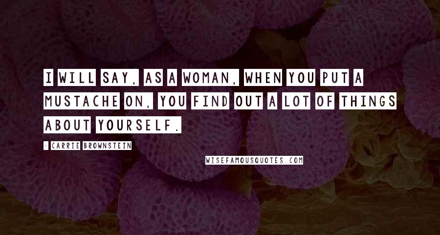 Carrie Brownstein Quotes: I will say, as a woman, when you put a mustache on, you find out a lot of things about yourself.