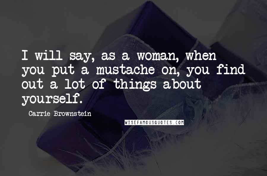 Carrie Brownstein Quotes: I will say, as a woman, when you put a mustache on, you find out a lot of things about yourself.