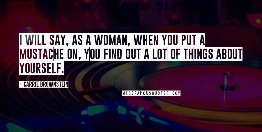 Carrie Brownstein Quotes: I will say, as a woman, when you put a mustache on, you find out a lot of things about yourself.