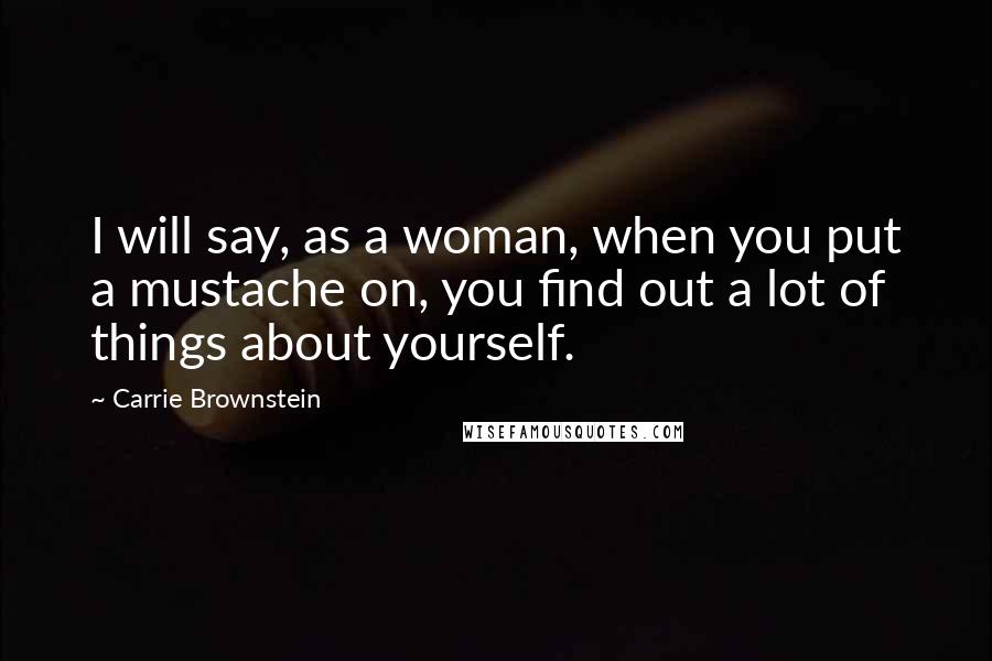 Carrie Brownstein Quotes: I will say, as a woman, when you put a mustache on, you find out a lot of things about yourself.