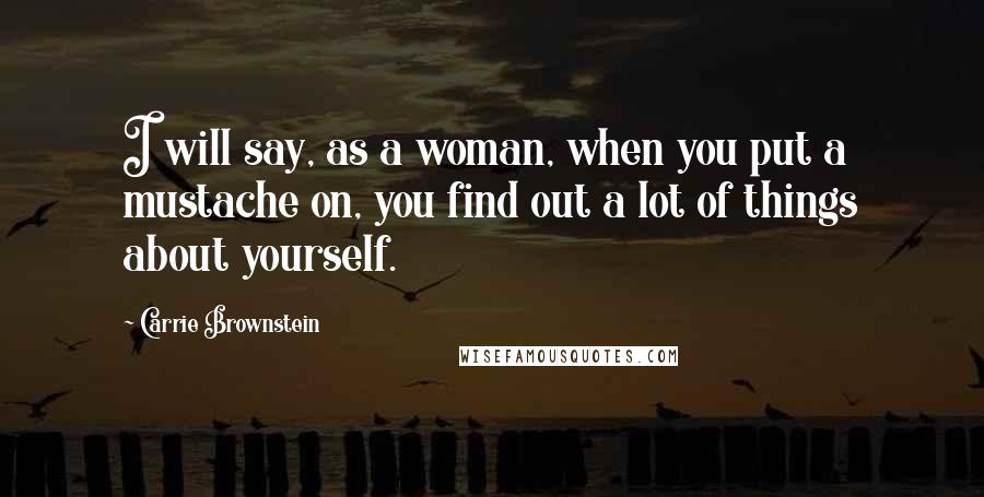 Carrie Brownstein Quotes: I will say, as a woman, when you put a mustache on, you find out a lot of things about yourself.