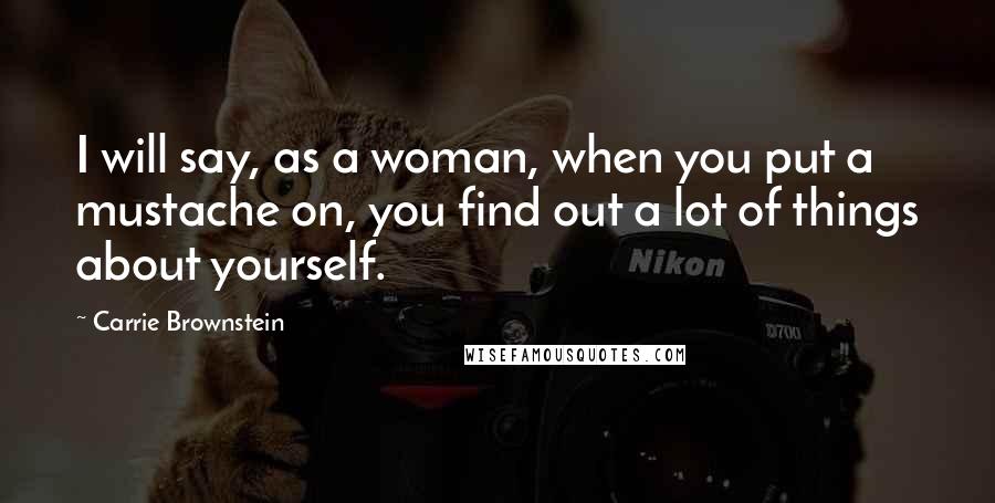 Carrie Brownstein Quotes: I will say, as a woman, when you put a mustache on, you find out a lot of things about yourself.