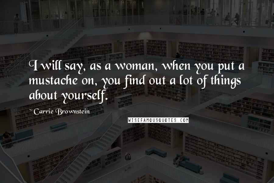 Carrie Brownstein Quotes: I will say, as a woman, when you put a mustache on, you find out a lot of things about yourself.