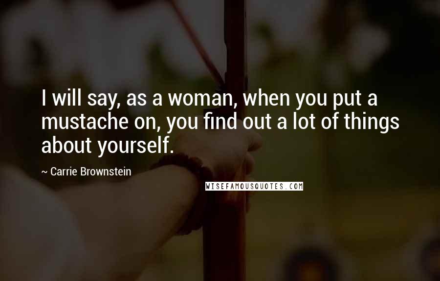 Carrie Brownstein Quotes: I will say, as a woman, when you put a mustache on, you find out a lot of things about yourself.