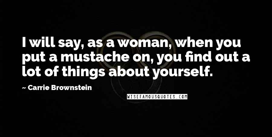 Carrie Brownstein Quotes: I will say, as a woman, when you put a mustache on, you find out a lot of things about yourself.