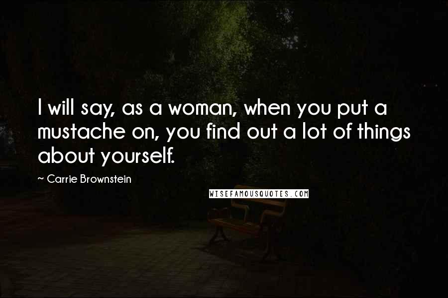 Carrie Brownstein Quotes: I will say, as a woman, when you put a mustache on, you find out a lot of things about yourself.
