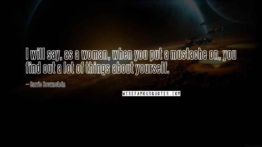 Carrie Brownstein Quotes: I will say, as a woman, when you put a mustache on, you find out a lot of things about yourself.