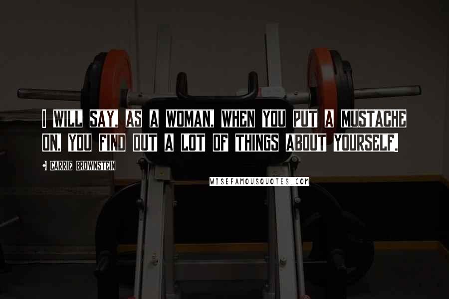 Carrie Brownstein Quotes: I will say, as a woman, when you put a mustache on, you find out a lot of things about yourself.