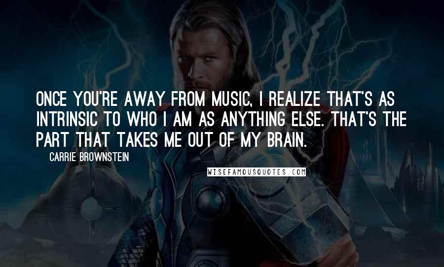 Carrie Brownstein Quotes: Once you're away from music, I realize that's as intrinsic to who I am as anything else. That's the part that takes me out of my brain.