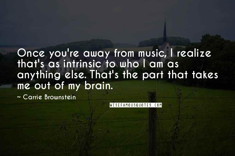 Carrie Brownstein Quotes: Once you're away from music, I realize that's as intrinsic to who I am as anything else. That's the part that takes me out of my brain.