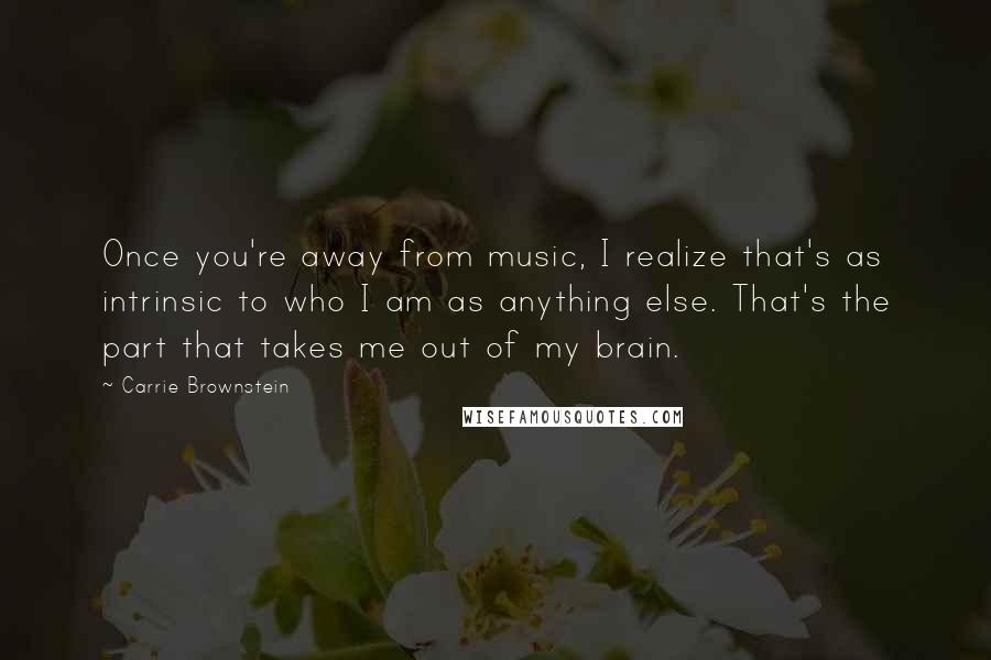 Carrie Brownstein Quotes: Once you're away from music, I realize that's as intrinsic to who I am as anything else. That's the part that takes me out of my brain.