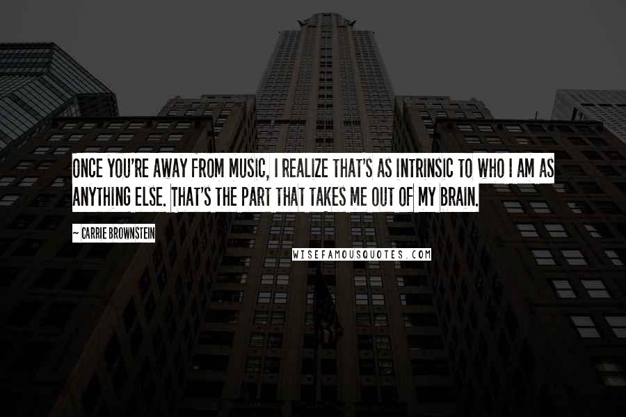 Carrie Brownstein Quotes: Once you're away from music, I realize that's as intrinsic to who I am as anything else. That's the part that takes me out of my brain.